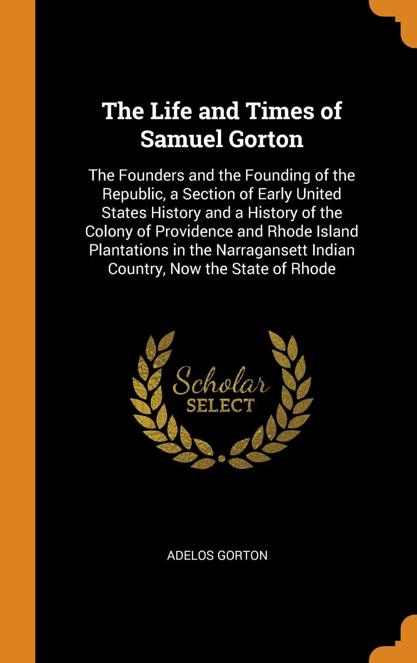 The Life and Times of Samuel Gorton: The Founders and the Founding of the Republic, a Section of Early United States History and a History of the ... Indian Country, Now the State of Rhode