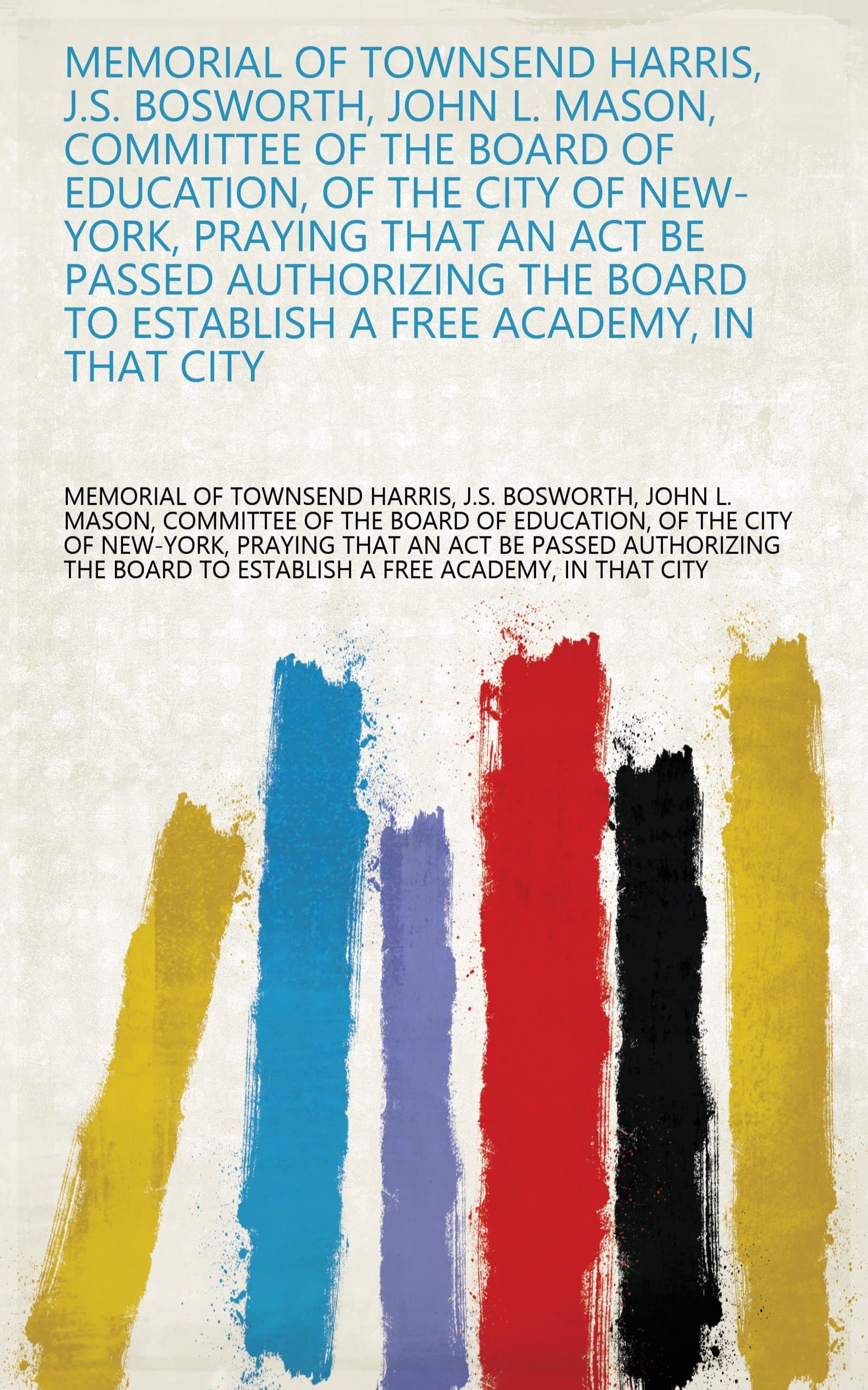 Memorial of Townsend Harris, J.S. Bosworth, John L. Mason, Committee of the Board of Education, of the City of New-York, Praying that an Act be Passed ... to Establish a Free Academy, in that City